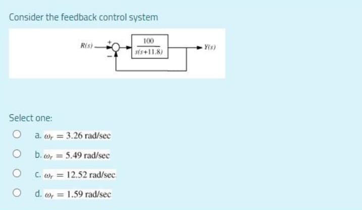 Consider the feedback control system
100
R(s)
s(s+11.8)
Select one:
a. co, = 3.26 rad/sec
b. wy = 5.49 rad/sec
O
C. w, 12.52 rad/sec.
d. w, = 1.59 rad/sec
Y(s)