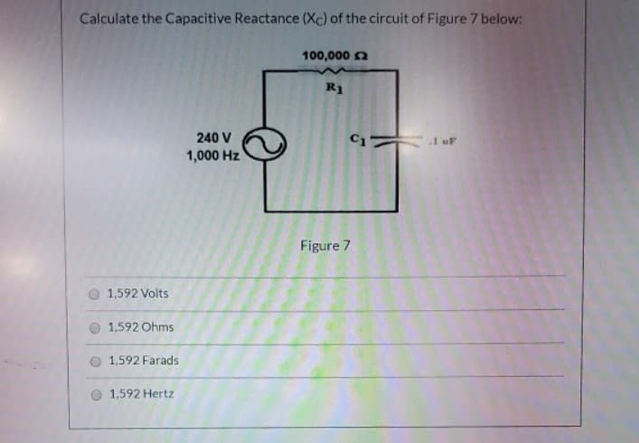 Calculate the Capacitive Reactance (Xc) of the circuit of Figure 7 below:
100,000 n
R1
240 V
1 uF
1,000 Hz
Figure 7
1,592 Volts
1,592 Ohms
1,592 Farads
1,592 Hertz
