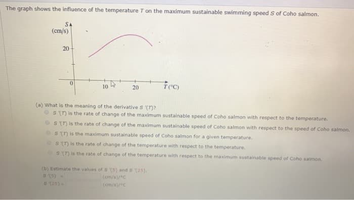 The graph shows the influence of the temperature T on the maximum sustainable swimming speed S of Coho salmon.
SA
(cm/s)
20
0
10
20
Tec)
(a) What is the meaning of the derivative S (T)?
S (T) is the rate of change of the maximum sustainable speed of Coho salmon with respect to the temperature.
S (T) is the rate of change of the maximum sustainable speed of Coho salmon with respect to the speed of Coho salmon.
s (7) is the maximum sustainable speed of Coho salmon for a given temperature.
S (T) is the rate of change of the temperature with respect to the temperature.
S (7) is the rate of change of the temperature with respect to the maximum sustainable speed of Coho salmon.
(b) Estimate the values of S (5) and S (25).
S (5) N
(cm/s)/°C
(cm/s)/C