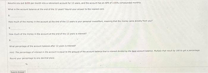 Assume you put $200 per month into a retirement account for 12 years, and the account has an APR of 3.05% compounded monthly
What is the account balance at the end of the 12 years? Round your answer to the nearest cent
$
How much of the money in the account at the end of the 12 years is your personal investifient, meaning that the money came directly from you?
$
How much of the money in the account at the end of the 12 years is
$
What percentage of the account balance after 12 years is interest?
Hint: The percentage of interest in the account is equal to the amount of the account balance that is interest divided by the base account balance. Multiply that result by 100 to get a percentage
Mound your percentage to one decimal place
Submit Answer