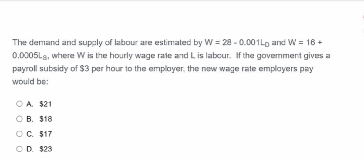 The demand and supply of labour are estimated by W = 28 - 0.001LD and W = 16 +
0.0005LS, where W is the hourly wage rate and L is labour. If the government gives a
payroll subsidy of $3 per hour to the employer, the new wage rate employers pay
would be:
O A. $21
O B. $18
O C. $17
D. $23
