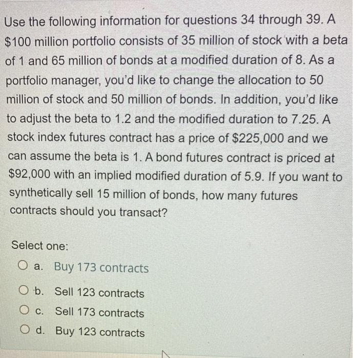 Use the following information for questions 34 through 39. A
$100 million portfolio consists of 35 million of stock 'with a beta
of 1 and 65 million of bonds at a modified duration of 8. As a
portfolio manager, you'd like to change the allocation to 50
million of stock and 50 million of bonds. In addition, you'd like
to adjust the beta to 1.2 and the modified duration to 7.25. A
stock index futures contract has a price of $225,000 and we
can assume the beta is 1. A bond futures contract is priced at
$92,000 with an implied modified duration of 5.9. If you want to
synthetically sell 15 million of bonds, how many futures
contracts should you transact?
Select one:
O a. Buy 173 contracts
O b. Sell 123 contracts
c.
Sell 173 contracts
O d. Buy 123 contracts
