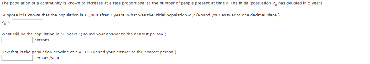 The population of a community is known to increase at a rate proportional to the number of people present at time t. The initial population P has doubled in 5 years.
Suppose it is known that the population is 11,000 after 3 years. What was the initial population Po? (Round your answer to one decimal place.)
Po
What will be the population in 10 years? (Round your answer to the nearest person.)
persons
How fast is the population growing at t = 10? (Round your answer to the nearest person.)
persons/year
