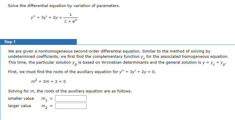Solve the differential equation by variation of parameters.
1
2 + ex
y" + 3y + 2y =
Step 1
We are given a nonhomogeneous second-order differential equation. Similar to the method of solving by
undetermined coefficients, we first find the complementary function y for the associated homogeneous equation.
This time, the particular solution y, is based on Wronskian determinants and the general solution is y = y + yp.
First, we must find the roots of the auxiliary equation for y" + 3y' + 2y = 0.
m² +3m + 2 = 0
Solving for m, the roots of the auxiliary equation are as follows.
smaller value
larger value
m₁
m₂
=
=