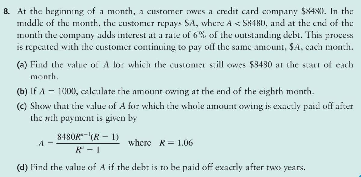 8. At the beginning of a month, a customer owes a credit card company $8480. In the
middle of the month, the customer repays $A, where A < $8480, and at the end of the
month the company adds interest at a rate of 6% of the outstanding debt. This process
is repeated with the customer continuing to pay off the same amount, $A, each month.
(a) Find the value of A for which the customer still owes $8480 at the start of each
month.
(b) If A = 1000, calculate the amount owing at the end of the eighth month.
(c) Show that the value of A for which the whole amount owing is exactly paid off after
the nth payment is given by
8480R"(R – 1)
A =
where
R = 1.06
R" – 1
(d) Find the value of A if the debt is to be paid off exactly after two years.
