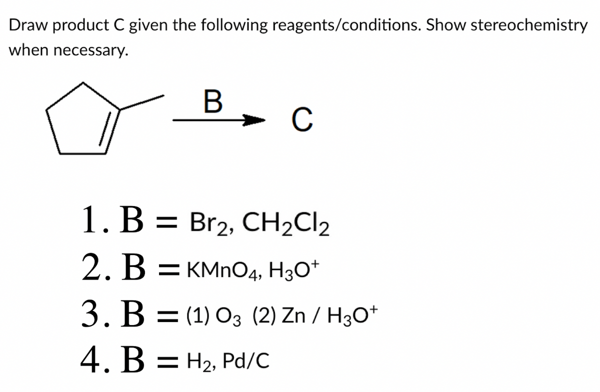 Draw product C given the following reagents/conditions. Show stereochemistry
when necessary.
C
1. B = Br2, CH2CI2
2. B = KMNO4, H3O*
3. B = (1) 03 (2) Zn / H3O*
4. B = H2, Pd/C
