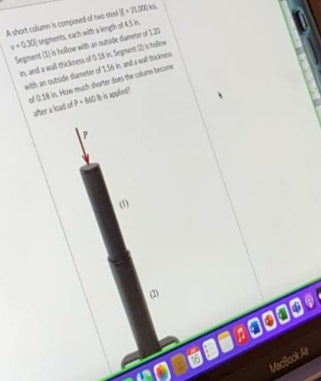 A short column is composed of two steel E-31.000 k
v=0.30) segments, each with a length of 4.5 in
Segment (1) is hollow with an outside diameter of 1.20
in and a wall thickness of 0.18 in Segment (2) is hollow
with an outside diameter of 1.56 in and a wall thickness
of 0.18 in How much shorter does the column become
after a load of P-860 lb is applied?
(1)
(2)
16
1016
MacBook Air