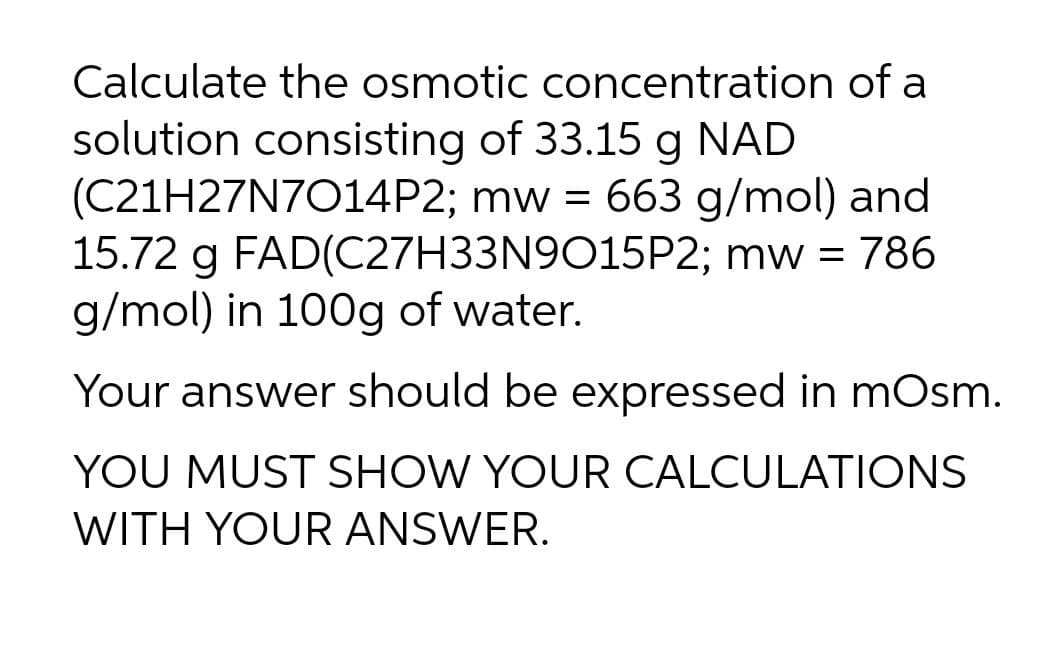 Calculate the osmotic concentration of a
solution consisting of 33.15 g NAD
(C21H27N7014P2; mw = 663 g/mol) and
15.72 g FAD(C27H33N9O15P2; mw =
g/mol) in 100g of water.
786
Your answer should be expressed in mOsm.
YOU MUST SHOW YOUR CALCULATIONS
WITH YOUR ANSWER.
