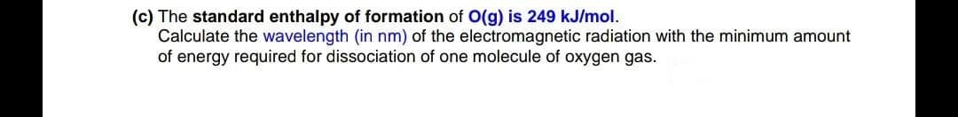 (c) The standard enthalpy of formation of O(g) is 249 kJ/mol.
Calculate the wavelength (in nm) of the electromagnetic radiation with the minimum amount
of energy required for dissociation of one molecule of oxygen gas.
