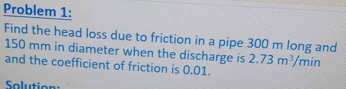 Problem 1:
Find the head loss due to friction in a pipe 300 m long and
150 mm in diameter when the discharge is 2.73 m’/min
and the coefficient of friction is 0.01.
Solution:
