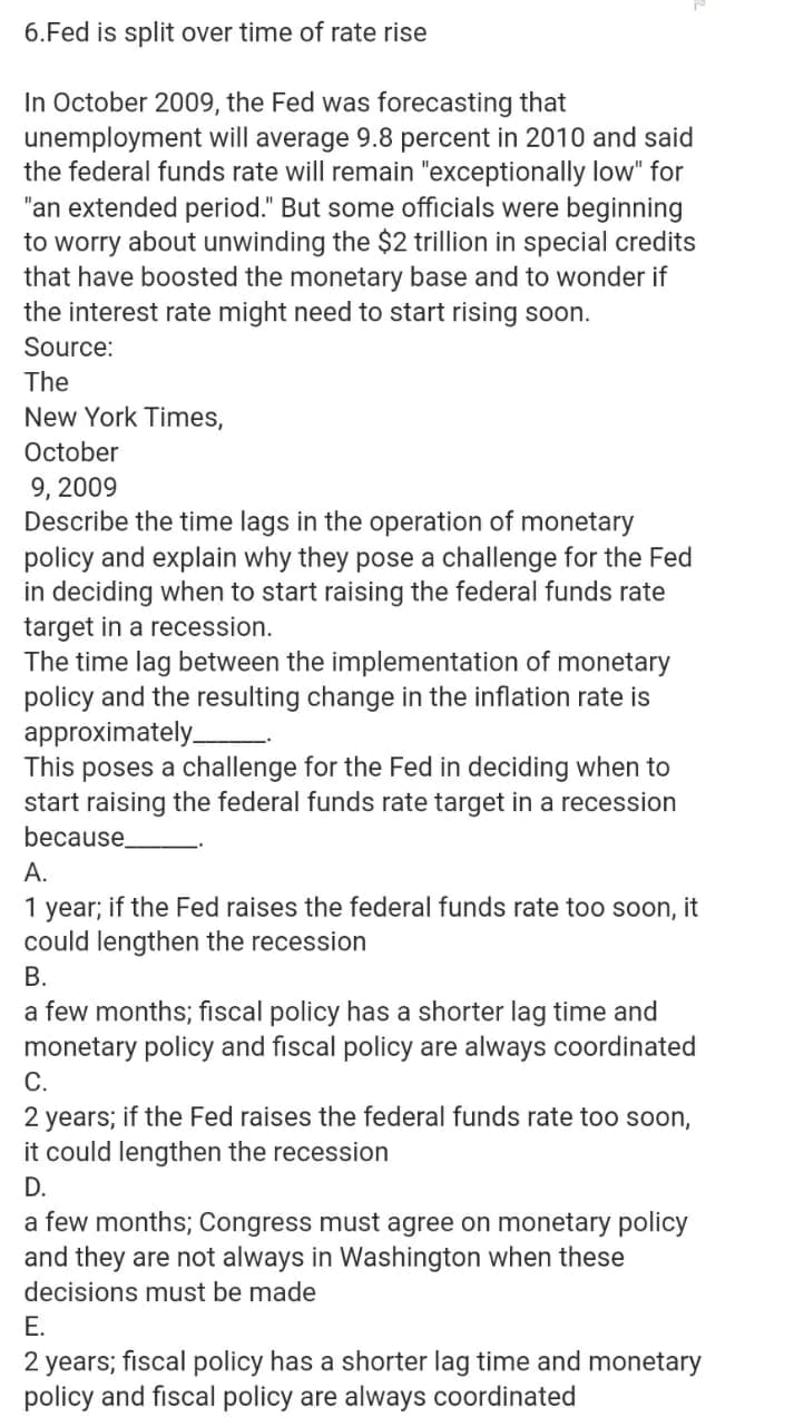 6.Fed is split over time of rate rise
In October 2009, the Fed was forecasting that
unemployment will average 9.8 percent in 2010 and said
the federal funds rate will remain "exceptionally low" for
"an extended period." But some officials were beginning
to worry about unwinding the $2 trillion in special credits
that have boosted the monetary base and to wonder if
the interest rate might need to start rising soon.
Source:
The
New York Times,
October
9, 2009
Describe the time lags in the operation of monetary
policy and explain why they pose a challenge for the Fed
in deciding when to start raising the federal funds rate
target in a recession.
The time lag between the implementation of monetary
policy and the resulting change in the inflation rate is
approximately
This poses a challenge for the Fed in deciding when to
start raising the federal funds rate target in a recession
because.
А.
1
year;
if the Fed raises the federal funds rate too soon, it
could lengthen the recession
В.
a few months; fiscal policy has a shorter lag time and
monetary policy and fiscal policy are always coordinated
С.
2 years; if the Fed raises the federal funds rate too soon,
it could lengthen the recession
D.
a few months; Congress must agree on monetary policy
and they are not always in Washington when these
decisions must be made
Е.
2 years; fiscal policy has a shorter lag time and monetary
policy and fiscal policy are always coordinated
