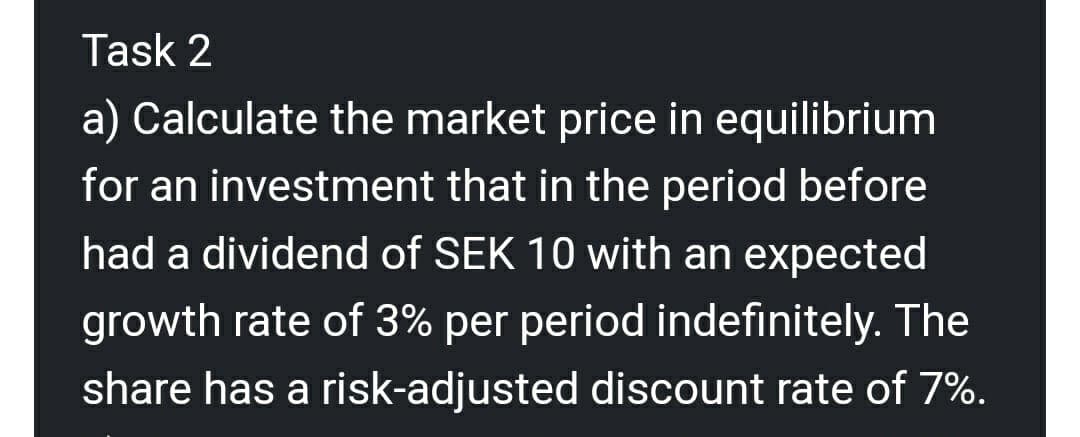 Task 2
a) Calculate the market price in equilibrium
for an investment that in the period before
had a dividend of SEK 10 with an expected
growth rate of 3% per period indefinitely. The
share has a risk-adjusted discount rate of 7%.
