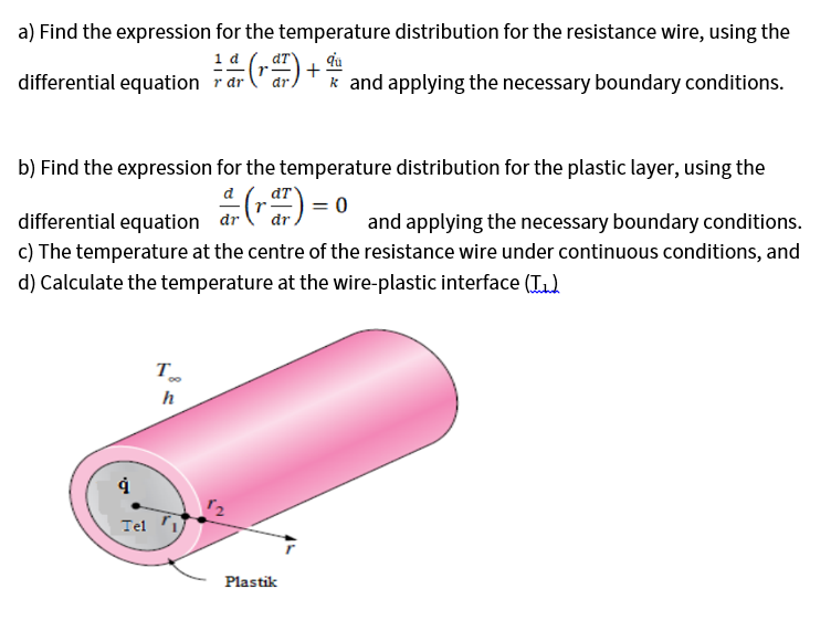 a) Find the expression for the temperature distribution for the resistance wire, using the
1 d
differential equation r dr
("ar)
k and applying the necessary boundary conditions.
b) Find the expression for the temperature distribution for the plastic layer, using the
dT
differential equation dr
c) The temperature at the centre of the resistance wire under continuous conditions, and
and applying the necessary boundary conditions.
d) Calculate the temperature at the wire-plastic interface (T1)
T
00
h
Tel
Plastik
