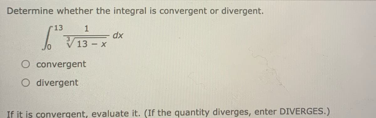 Determine whether the integral is convergent or divergent.
13
1
dx
13
13 – X
V13- x
O convergent
divergent
If it is convergent, evaluate it. (If the quantity diverges, enter DIVERGES.)
