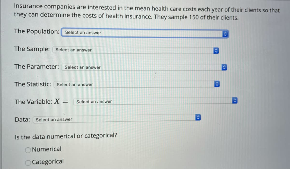 Insurance companies are interested in the mean health care costs each year of their clients so that
they can determine the costs of health insurance. They sample 150 of their clients.
The Population: Select an answer
42
The Sample: Select an answer
The Parameter: Select an answer
The Statistic: Select an answer
The Variable: X =
Select an answer
Data: Select an answer
Is the data numerical or categorical?
Numerical
OCategorical
