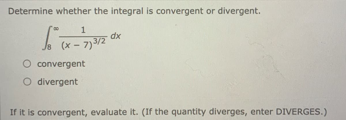 Determine whether the integral is convergent or divergent.
1
dx
Js (x- 7)3/2
O convergent
O divergent
If it is convergent, evaluate it. (If the quantity diverges, enter DIVERGES.)

