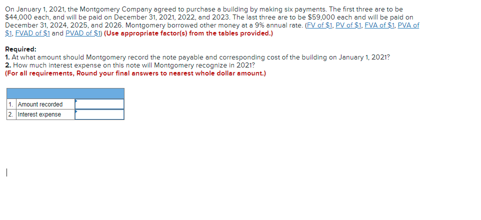 On January 1, 2021, the Montgomery Company agreed to purchase a building by making six payments. The first three are to be
$44,000 each, and will be paid on December 31, 2021, 2022, and 2023. The last three are to be $59,000 each and will be paid on
December 31, 2024, 2025, and 2026. Montgomery borrowed other money at a 9% annual rate. (FV of $1, PV of $1, FVA of $1, PVA of
$1, FVAD of $1 and PVAD of $1) (Use appropriate factor(s) from the tables provided.)
Required:
1. At what amount should Montgomery record the note payable and corresponding cost of the building on January 1, 2021?
2. How much interest expense on this note will Montgomery recognize in 2021?
(For all requirements, Round your final answers to nearest whole dollar amount.)
1. Amount recorded
2. Interest expense
