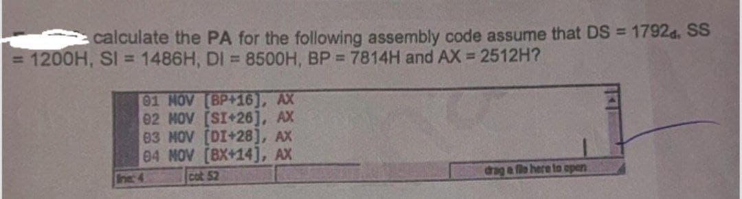 calculate the PA for the following assembly code assume that DS = 1792d. SS
= 1200H, SI = 1486H, DI = 8500H, BP = 7814H and AX = 2512H?
01 NOV [BP+16), AX
02 MOV [SI+26], AX
03 NOV [DI+28], AX
04 NOV [BX+14], AX
cot 52
line: 4
drag a file here to open
