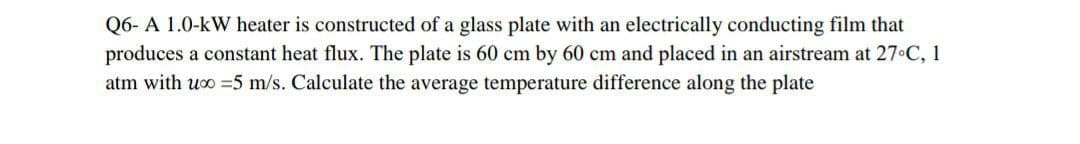 Q6- A 1.0-kW heater is constructed of a glass plate with an electrically conducting film that
produces a constant heat flux. The plate is 60 cm by 60 cm and placed in an airstream at 27°C, 1
atm with uxo = 5 m/s. Calculate the average temperature difference along the plate