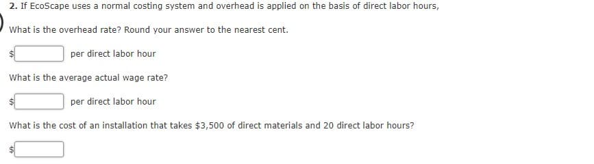 2. If EcoScape uses a normal costing system and overhead is applied on the basis of direct labor hours,
What is the overhead rate? Round your answer to the nearest cent.
per direct labor hour
What is the average actual wage rate?
per direct labor hour
What is the cost of an installation that takes $3,500 of direct materials and 20 direct labor hours?
