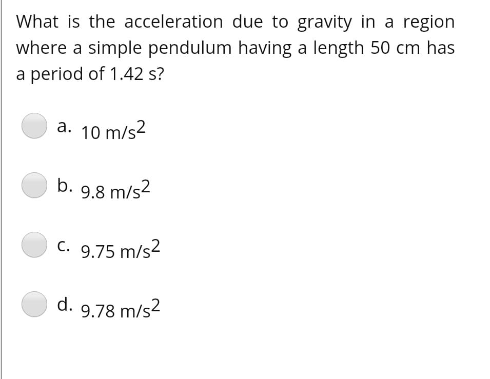 What is the acceleration due to gravity in a region
where a simple pendulum having a length 50 cm has
a period of 1.42 s?
a. 10 m/s2
b. 9.8 m/s2
c. 9.75 m/s2
d. 9.78 m/s2

