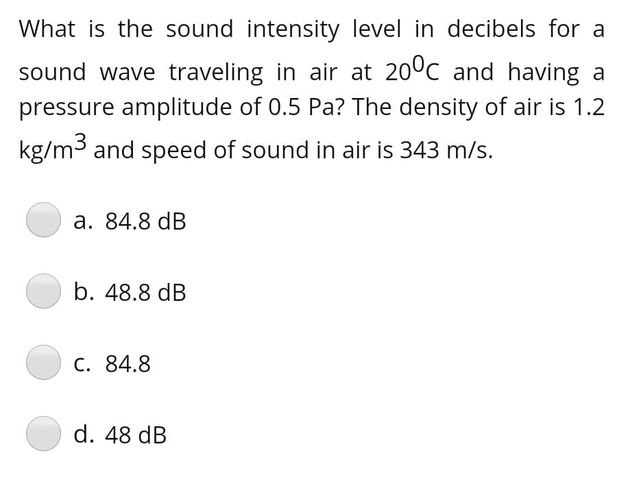 What is the sound intensity level in decibels for a
sound wave traveling in air at 20°c and having a
pressure amplitude of 0.5 Pa? The density of air is 1.2
kg/m3 and speed of sound in air is 343 m/s.
а. 84.8 dB
b. 48.8 dB
С. 84.8
d. 48 dB
