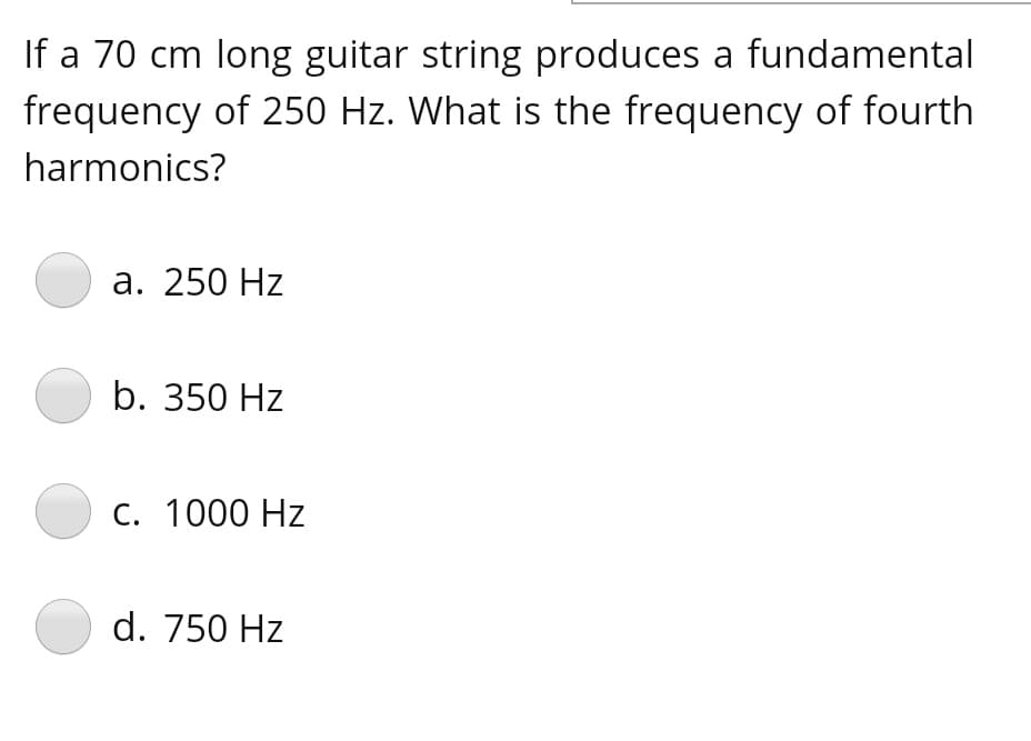 If a 70 cm long guitar string produces a fundamental
frequency of 250 Hz. What is the frequency of fourth
harmonics?
а. 250 Hz
b. 350 Hz
C. 1000 Hz
d. 750 Hz
