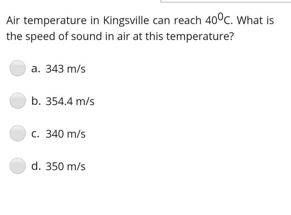 Air temperature in Kingsville can reach 400c. What is
the speed of sound in air at this temperature?
а. 343 m/s
b. 354.4 m/s
С. 340 m/s
d. 350 m/s
