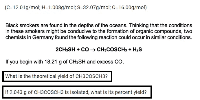 (C=12.01g/mol; H=1.008g/mol; S=32.07g/mol; O=16.00g/mol)
Black smokers are found in the depths of the oceans. Thinking that the conditions
in these smokers might be conducive to the formation of organic compounds, two
chemists in Germany found the following reaction could occur in similar conditions.
2CH3SH + CO → CH3COSCH3 + H₂S
If you begin with 18.21 g of CH3SH and excess CO,
What is the theoretical yield of CH3COSCH3?
If 2.043 g of CH3COSCH3 is isolated, what is its percent yield?