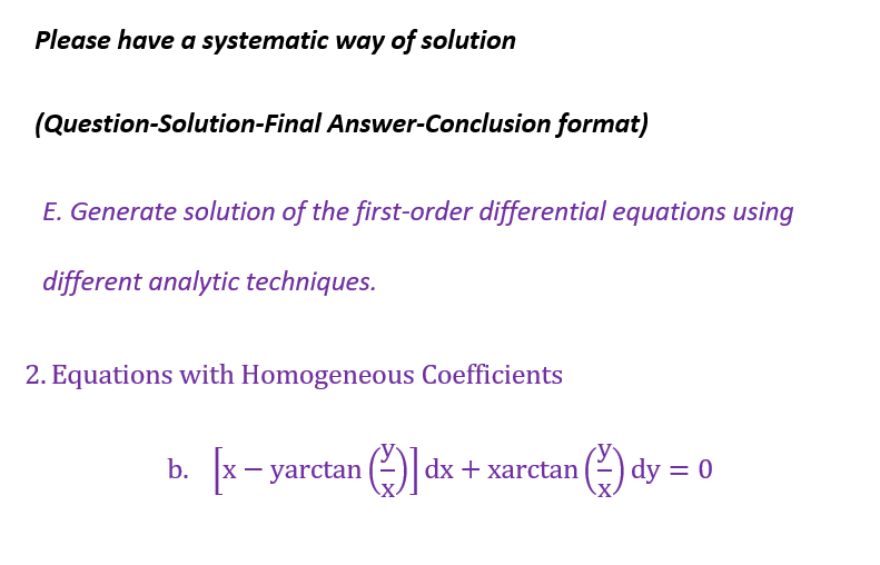 Please have a systematic way of solution
(Question-Solution-Final Answer-Conclusion format)
E. Generate solution of the first-order differential equations using
different analytic techniques.
2. Equations with Homogeneous Coefficients
b. [x - yarctan ]dx + xarctan
dy = 0