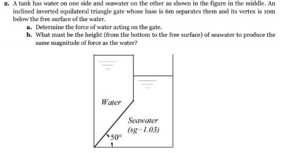 2. A tank has water on one side and seawater on the other as shown in the figure in the middle. An
inclined inverted equilateral triangle gate whose base is 6m separates them and its vertex is 10m
below the free surface of the water.
a. Determine the force of water acting on the gate.
b. What must be the height (from the bottom to the free surface) of seawater to produce the
same magnitude of force as the water?
Water
50°
Seawater
(sg-1.03)