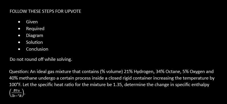 FOLLOW THESE STEPS FOR UPVOTE
Given
Required
Diagram
Solution
Conclusion
Do not round off while solving.
Question: An ideal gas mixture that contains (% volume) 21% Hydrogen, 34% Octane, 5% Oxygen and
40% methane undergo a certain process inside a closed rigid container increasing the temperature by
100°F. Let the specific heat ratio for the mixture be 1.35, determine the change in specific enthalpy
Btu
lb-°R.