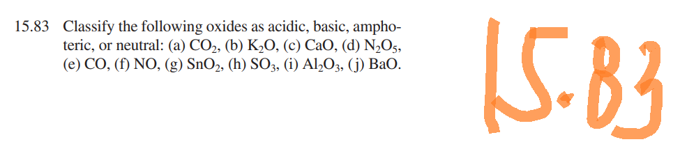 15.83 Classify the following oxides as acidic, basic, ampho-
teric, or neutral: (a) CO₂, (b) K₂O, (c) CaO, (d) N₂O5,
(e) CO, (f) NO, (g) SnO2, (h) SO3, (i) Al₂O3, (j) BaO.
15.83