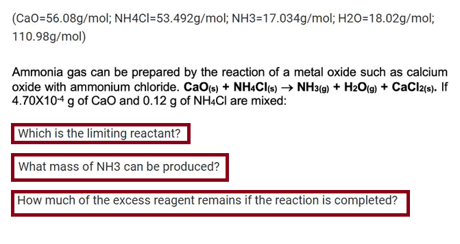 (CaO=56.08g/mol; NH4Cl-53.492g/mol; NH3-17.034g/mol; H2O=18.02g/mol;
110.98g/mol)
Ammonia gas can be prepared by the reaction of a metal oxide such as calcium
oxide with ammonium chloride. CaO(s) + NH4Cl(s) → NH3(g) + H2O(g) + CaCl2(s). If
4.70X104 g of CaO and 0.12 g of NH4Cl are mixed:
Which is the limiting reactant?
What mass of NH3 can be produced?
How much of the excess reagent remains if the reaction is completed?