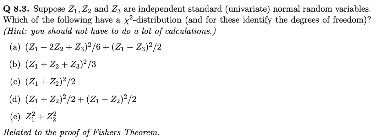 Q 8.3. Suppose Z₁, Z2 and Z3 are independent standard (univariate) normal random variables.
Which of the following have a x²-distribution (and for these identify the degrees of freedom)?
(Hint: you should not have to do a lot of calculations.)
(a) (Z₁ − 2Z2 + Z3)²/6 + (Z1 − Z3)²/2
(b) (Z₁ + Z2 + Z3)²/3
(c) (Z₁ + Z₂)²/2
(d) (Z₁ + Z₂)²/2 + (Z₁ − Z₂)²/2
(e) Z1 + Z²
Related to the proof of Fishers Theorem.