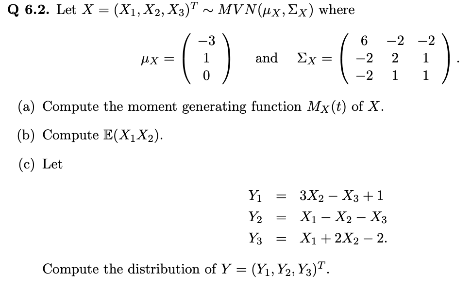 Q 6.2. Let X =
(X1, X2, X3)T ~ MVN(µx, Ex) where
-()
fx =
and Ex =
Y₁
Y₂
Y3
Compute the distribution of Y = (Y1, Y2, Y3)T.
=
=
(
(a) Compute the moment generating function Mx (t) of X.
(b) Compute E(X₁X₂).
(c) Let
=
6
-2
-2
-2 -2
2
1
1
1
3X2 X3 + 1
X₁ X₂ X3
X₁ + 2X2 - 2.