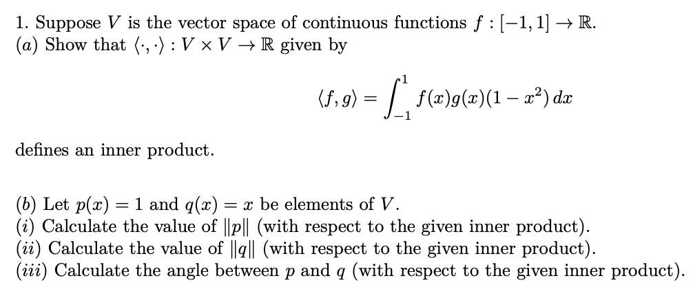 1. Suppose V is the vector space of continuous functions ƒ : [-1, 1] → R.
(a) Show that (,): V x V → R given by
defines an inner product.
(f,g) = ['ª¸ ƒ(x)g(x)(1 – xa²) dx
1
(b) Let p(x) = 1 and q(x) = x be elements of V.
(i) Calculate the value of ||p|| (with respect to the given inner product).
(ii) Calculate the value of ||q|| (with respect to the given inner product).
(iii) Calculate the angle between p and q (with respect to the given inner product).
