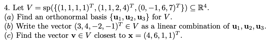 4. Let V = sp({(1, 1, 1, 1)ª, (1, 1, 2, 4)¹, (0, −1, 6, 7)¹}) ≤ R¹.
(a) Find an orthonormal basis {u₁, U2, u3} for V.
(b) Write the vector (3,4, —2, −1)ª € V as a linear combination of u₁, U2, U3.
(c) Find the vector v € V closest to x = = (4, 6, 1, 1)T.
