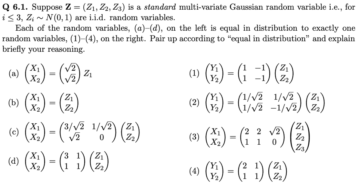 Q 6.1. Suppose Z = (Z₁, Z2, Z3) is a standard multi-variate Gaussian random variable i.e., for
i ≤ 3, Zi~ N(0, 1) are i.i.d. random variables.
Each of the random variables, (a)–(d), on the left is equal in distribution to exactly one
random variables, (1)–(4), on the right. Pair up according to "equal in distribution" and explain
briefly your reasoning.
X₁
(a)
X₂
(b) (x₂) - (2)
(c) (x²) - (¹/1² 1/√²) (2₁)
(3/√2
=
√2
=
(V2)
Z₁
(d) (x) - (1) (²)
X2
Y₁
(9)-(-) (2)
(1=1)
Y₂
(1)
Y₁
(²) (4) - (1/²
(3)
(1/√√2
1/√2-1/√2)
(x₁) = (²₁ ² ✓/³²) (3)
2 2 √2
1
Z3
Y₁
→ ()-())
(4)
=
Y₂
1/2) (2)
1)
(2)