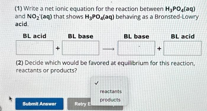 (1) Write a net ionic equation for the reaction between H3PO4(aq)
and NO₂ (aq) that shows H3PO4(aq) behaving as a Bronsted-Lowry
acid.
BL acid
+
BL base
Submit Answer
Retry E
(2) Decide which would be favored at equilibrium for this reaction,
reactants or products?
✓
BL base
reactants
products
+
BL acid
