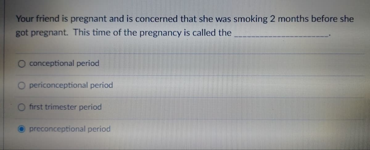 Your friend is pregnant and is concerned that she was smoking 2 months before she
got pregnant. This time of the pregnancy is called the
conceptional period
O periconceptional period
O first trimester period
preconceptional period