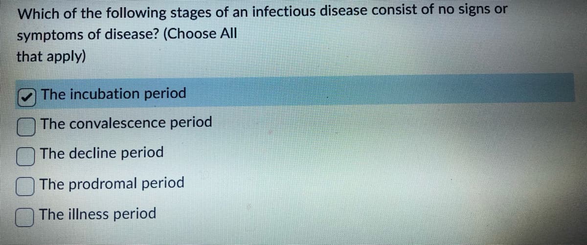 Which of the following stages of an infectious disease consist of no signs or
symptoms of disease? (Choose All
that apply)
The incubation period
The convalescence period
The decline period
The prodromal period
The illness period