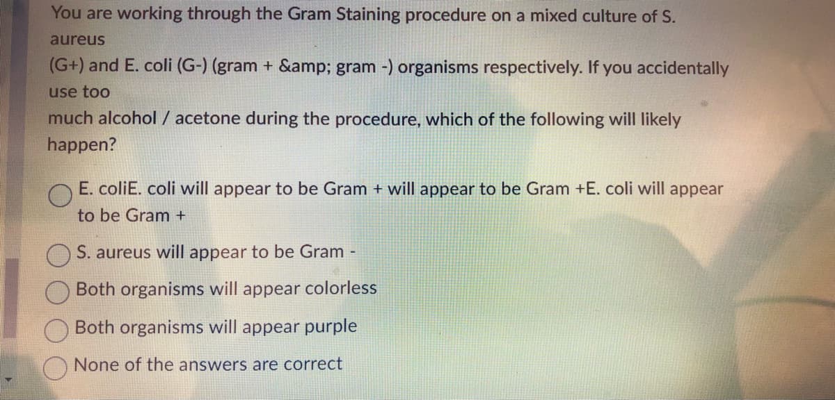 You are working through the Gram Staining procedure on a mixed culture of S.
aureus
(G+) and E. coli (G-) (gram + &amp; gram -) organisms respectively. If you accidentally
use too
much alcohol / acetone during the procedure, which of the following will likely
happen?
E. coliE. coli will appear to be Gram + will appear to be Gram +E. coli will appear
to be Gram +
S. aureus will appear to be Gram -
Both organisms will appear colorless
Both organisms will appear purple
None of the answers are correct