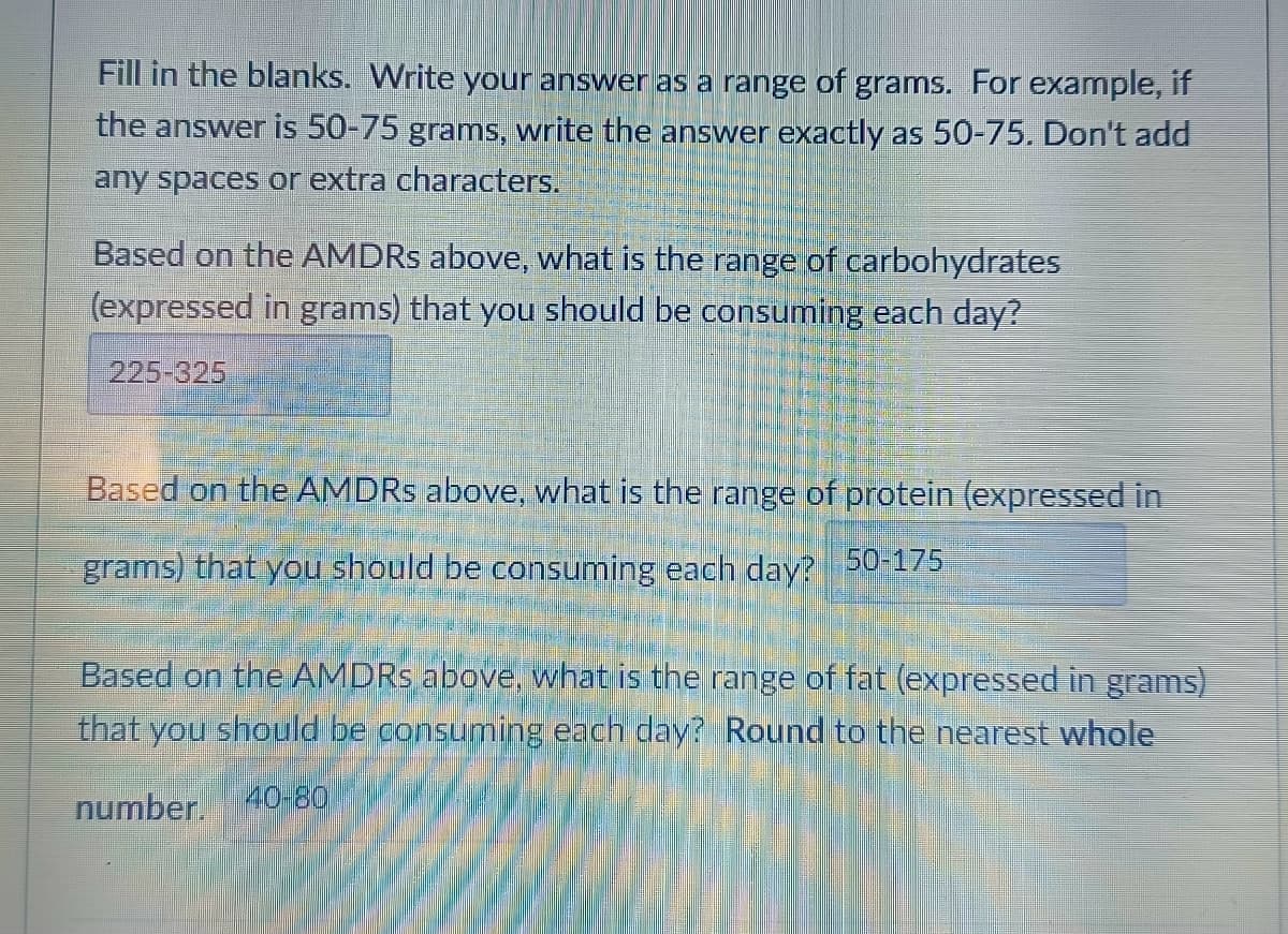 Fill in the blanks. Write your answer as a range of grams. For example, if
the answer is 50-75 grams, write the answer exactly as 50-75. Don't add
any spaces or extra characters.
Based on the AMDRS above, what is the range of carbohydrates
(expressed in grams) that you should be consuming each day?
225-325
Based on the AMDRS above, what is the range of protein (expressed in
grams) that you should be consuming each day? 50-175
Based on the AMDRS above, what is the range of fat (expressed in grams)
that you should be consuming each day? Round to the nearest whole
number. 40-80