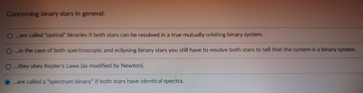 Concerning binary stars in general:
Oare called "optical" binaries if both stars can be resolved in a true mutually orbiting binary system.
O...in the case of both spectroscopic and eclipsing binary stars you still have to resolve both stars to tell that the system is a binary system.
Othey obey Kepler's Laws (as modified by Newton).
...are called a "spectrum binary" if both stars have identical spectra.