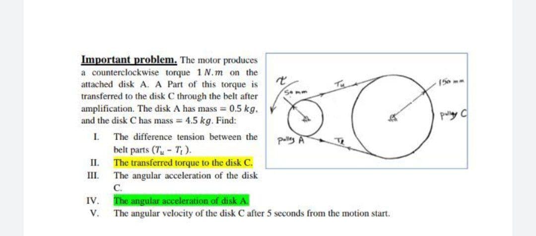 Important problem. The motor produces
a counterclockwise torque 1 N.m on the
attached disk A. A Part of this torque is
transferred to the disk C through the belt after
amplification. The disk A has mass 0.5 kg.
and the disk C has mass = 4.5 kg. Find:
(50 m
5omm
pully C
I.
The difference tension between the
palley A
Te
belt parts (7- T).
II.
The angular acceleration of the disk
С.
The angular acceleration of disk A.
The angular velocity of the disk C after 5 seconds from the motion start.
The transferred torque to the disk C.
III.
IV.
V.
