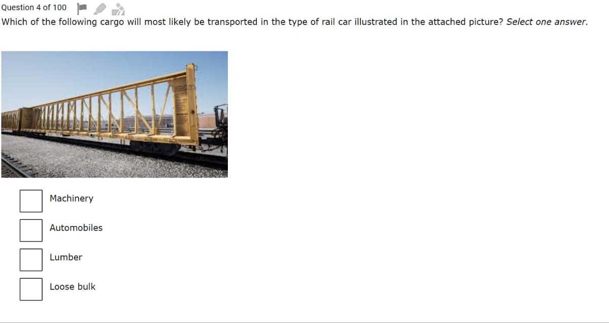 Question 4 of 100
Which of the following cargo will most likely be transported in the type of rail car illustrated in the attached picture? Select one answer.
Machinery
Automobiles
Lumber
Loose bulk
