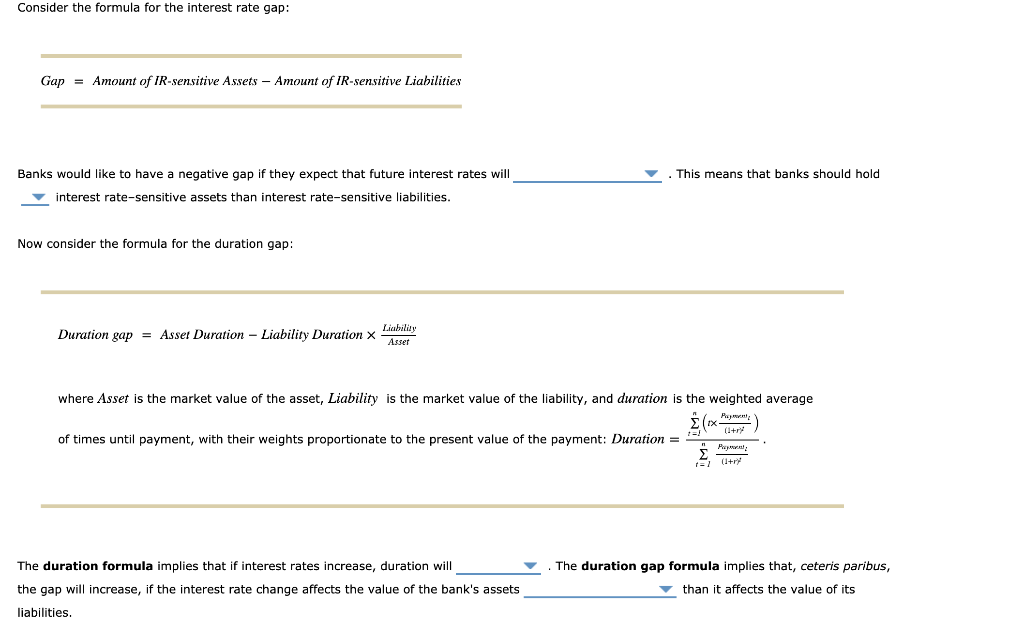 Consider the formula for the interest rate gap:
Gap
= Amount of IR-sensitive Assets - Amount of IR-sensitive Liabilities
Banks would like to have a negative gap if they expect that future interest rates will
interest rate-sensitive assets than interest rate-sensitive liabilities.
Now consider the formula for the duration gap:
Duration gap = Asset Duration - Liability Duration x
Liability
Asset
. This means that banks should hold
where Asset is the market value of the asset, Liability is the market value of the liability, and duration is the weighted average
Σχ. (1+1)
Payment
of times until payment, with their weights proportionate to the present value of the payment: Duration =
t=!
n
Размени
t=1
(1+r)
The duration formula implies that if interest rates increase, duration will
the gap will increase, if the interest rate change affects the value of the bank's assets
liabilities.
The duration gap formula implies that, ceteris paribus,
than it affects the value of its