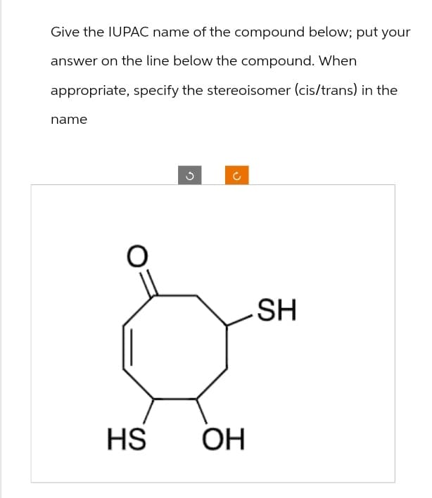 Give the IUPAC name of the compound below; put your
answer on the line below the compound. When
appropriate, specify the stereoisomer (cis/trans) in the
name
HS OH
ว
ง
C
.SH