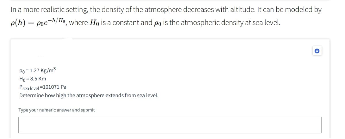 In a more realistic setting, the density of the atmosphere decreases with altitude. It can be modeled by
p(h) = poe h/Ho, where Ho is a constant and po is the atmospheric density at sea level.
Po = 1.27 Kg/m³
Ho= 8.5 Km
Psea level =101071 Pa
Determine how high the atmosphere extends from sea level.
Type your numeric answer and submit